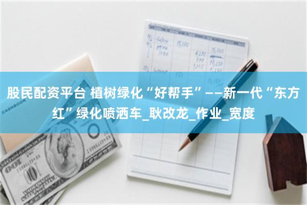 股民配资平台 植树绿化“好帮手”——新一代“东方红”绿化喷洒车_耿改龙_作业_宽度