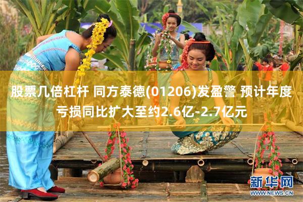 股票几倍杠杆 同方泰德(01206)发盈警 预计年度亏损同比扩大至约2.6亿-2.7亿元
