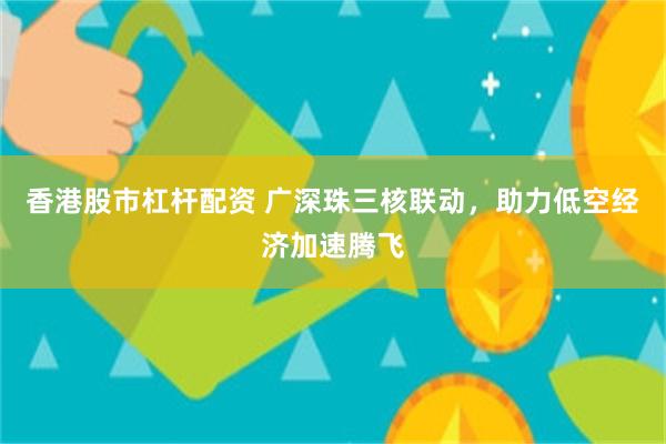 香港股市杠杆配资 广深珠三核联动，助力低空经济加速腾飞