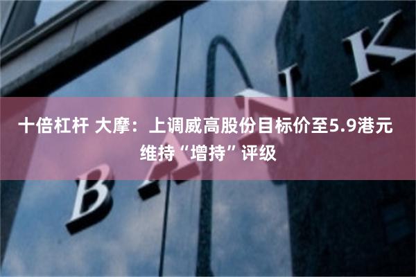 十倍杠杆 大摩：上调威高股份目标价至5.9港元 维持“增持”评级