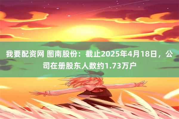 我要配资网 图南股份：截止2025年4月18日，公司在册股东人数约1.73万户