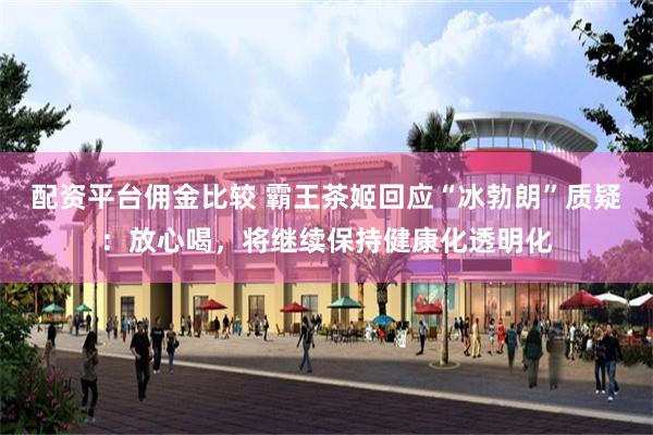 配资平台佣金比较 霸王茶姬回应“冰勃朗”质疑：放心喝，将继续保持健康化透明化