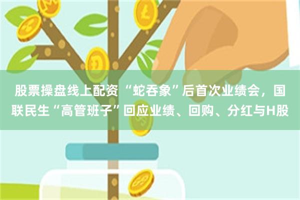 股票操盘线上配资 “蛇吞象”后首次业绩会，国联民生“高管班子”回应业绩、回购、分红与H股