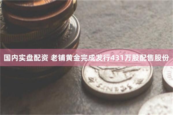 国内实盘配资 老铺黄金完成发行431万股配售股份