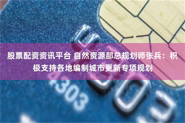 股票配资资讯平台 自然资源部总规划师张兵：积极支持各地编制城市更新专项规划