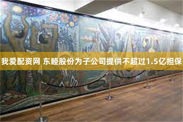 我爱配资网 东睦股份为子公司提供不超过1.5亿担保