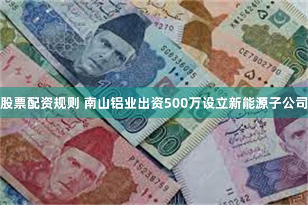 股票配资规则 南山铝业出资500万设立新能源子公司
