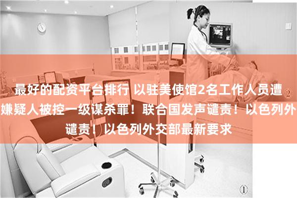 最好的配资平台排行 以驻美使馆2名工作人员遭近距离枪杀，嫌疑人被控一级谋杀罪！联合国发声谴责！以色列外交部最新要求