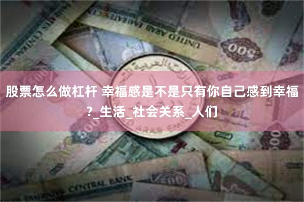 股票怎么做杠杆 幸福感是不是只有你自己感到幸福?_生活_社会关系_人们