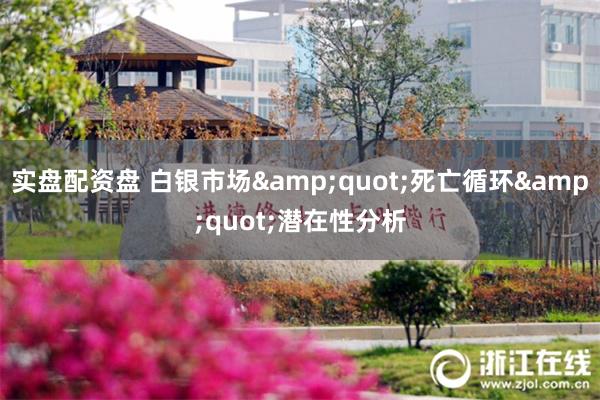 实盘配资盘 白银市场&quot;死亡循环&quot;潜在性分析