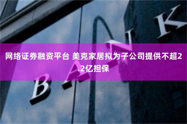 网络证劵融资平台 美克家居拟为子公司提供不超2.2亿担保