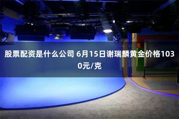 股票配资是什么公司 6月15日谢瑞麟黄金价格1030元/克
