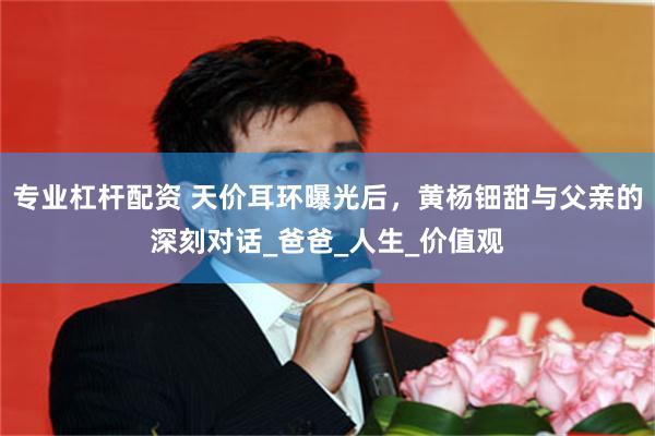 专业杠杆配资 天价耳环曝光后，黄杨钿甜与父亲的深刻对话_爸爸_人生_价值观