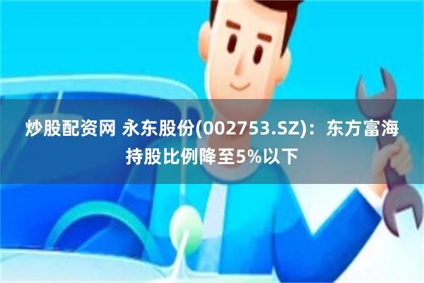 炒股配资网 永东股份(002753.SZ)：东方富海持股比例降至5%以下