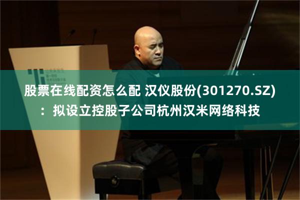 股票在线配资怎么配 汉仪股份(301270.SZ)：拟设立控股子公司杭州汉米网络科技