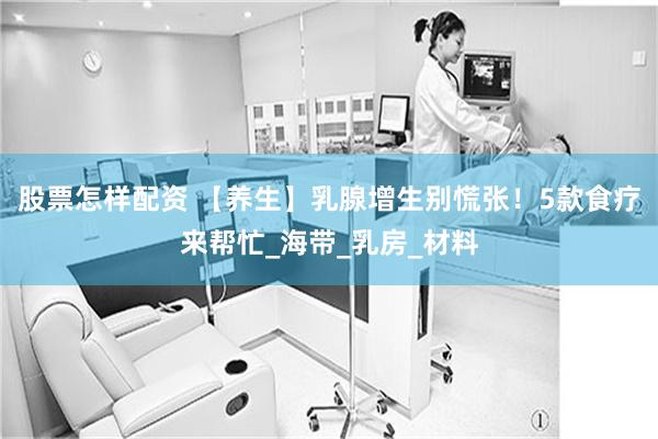 股票怎样配资 【养生】乳腺增生别慌张！5款食疗来帮忙_海带_乳房_材料