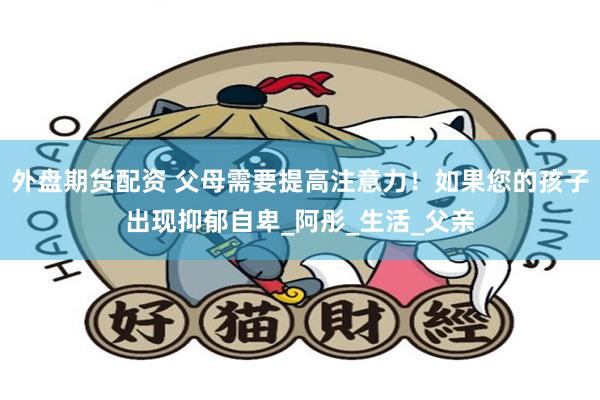 外盘期货配资 父母需要提高注意力！如果您的孩子出现抑郁自卑_阿彤_生活_父亲