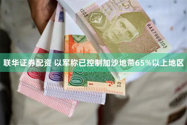 联华证券配资 以军称已控制加沙地带65%以上地区