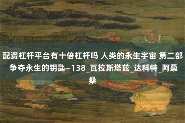 配资杠杆平台有十倍杠杆吗 人类的永生宇宙 第二部 争夺永生的钥匙—138_瓦拉斯塔兹_达科特_阿桑